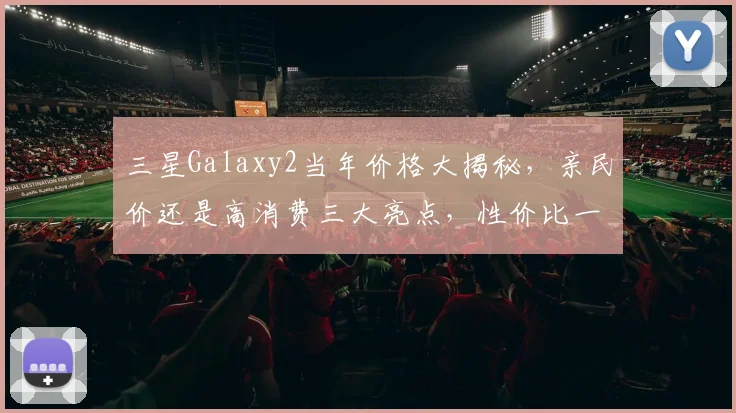 三星Galaxy2当年价格大揭秘，亲民价还是高消费三大亮点，性价比一触即发，不容错过