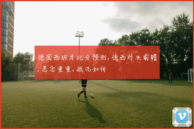 德国西班牙比分预测,德西对决前瞻,悬念重重,战况如何